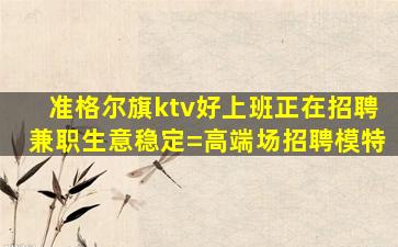 准格尔旗ktv好上班正在招聘兼职生意稳定=高端场招聘模特